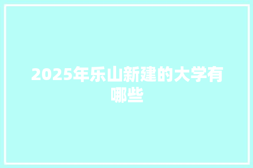 2025年乐山新建的大学有哪些