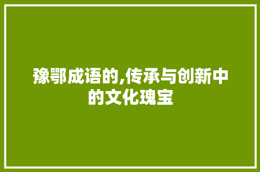 豫鄂成语的,传承与创新中的文化瑰宝