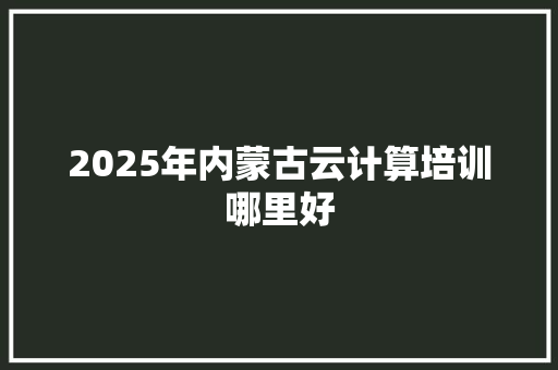 2025年内蒙古云计算培训哪里好