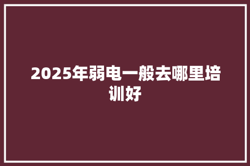 2025年弱电一般去哪里培训好