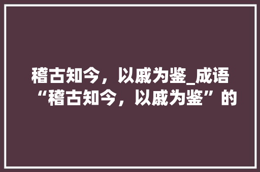 稽古知今，以戚为鉴_成语“稽古知今，以戚为鉴”的现代启示