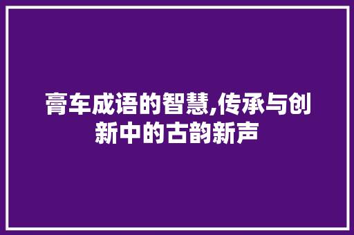 膏车成语的智慧,传承与创新中的古韵新声