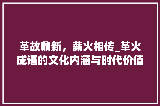革故鼎新，薪火相传_革火成语的文化内涵与时代价值