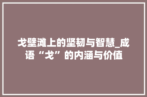 戈壁滩上的坚韧与智慧_成语“戈”的内涵与价值