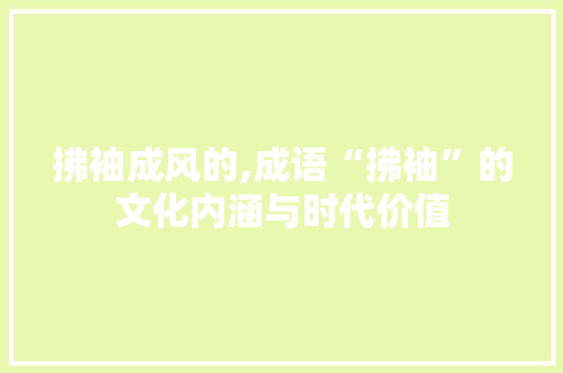 拂袖成风的,成语“拂袖”的文化内涵与时代价值