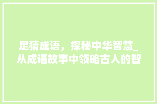 足猜成语，探秘中华智慧_从成语故事中领略古人的智慧与智慧