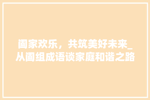 阖家欢乐，共筑美好未来_从阖组成语谈家庭和谐之路