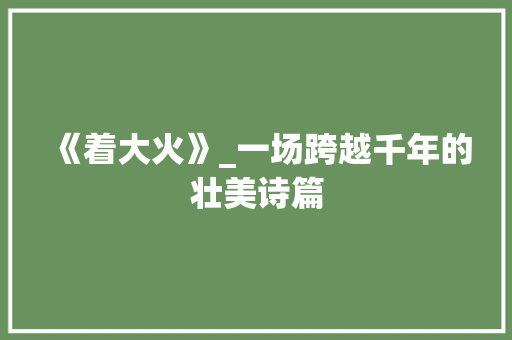 《着大火》_一场跨越千年的壮美诗篇