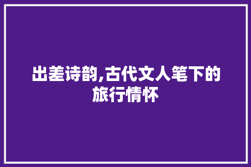 出差诗韵,古代文人笔下的旅行情怀