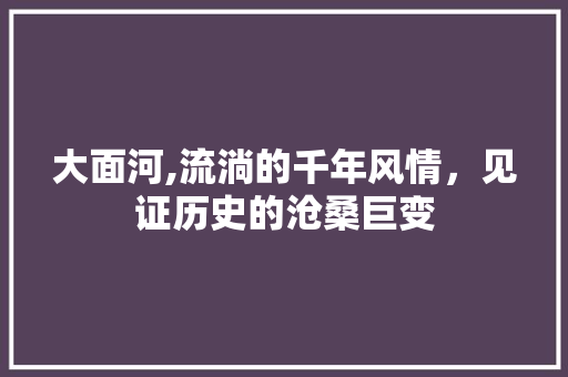 大面河,流淌的千年风情，见证历史的沧桑巨变