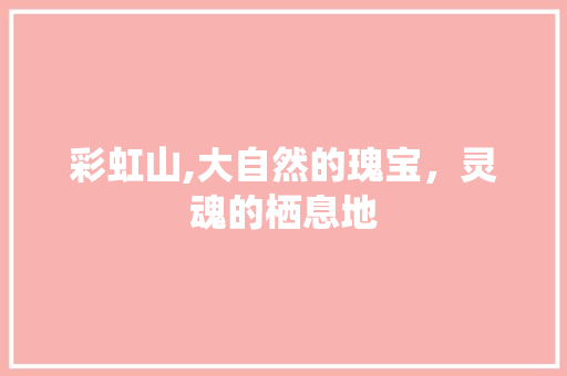 彩虹山,大自然的瑰宝，灵魂的栖息地