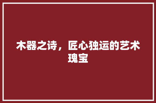 木器之诗，匠心独运的艺术瑰宝