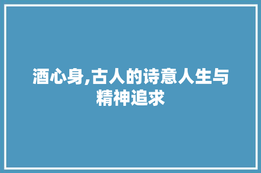 酒心身,古人的诗意人生与精神追求