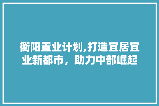 衡阳置业计划,打造宜居宜业新都市，助力中部崛起
