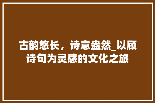 古韵悠长，诗意盎然_以顾诗句为灵感的文化之旅