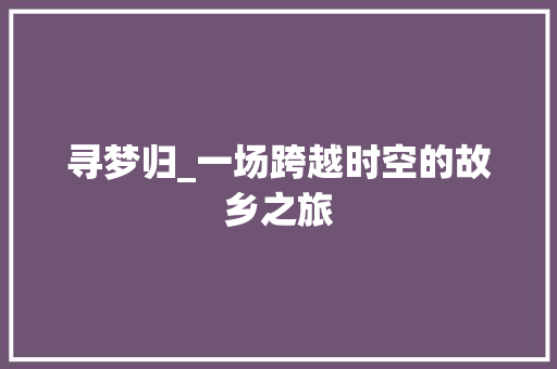 寻梦归_一场跨越时空的故乡之旅