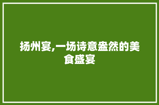 扬州宴,一场诗意盎然的美食盛宴