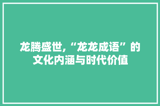龙腾盛世,“龙龙成语”的文化内涵与时代价值