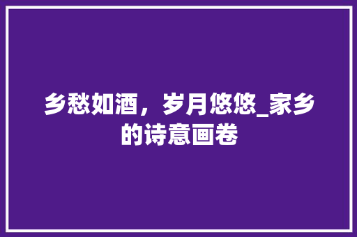 乡愁如酒，岁月悠悠_家乡的诗意画卷