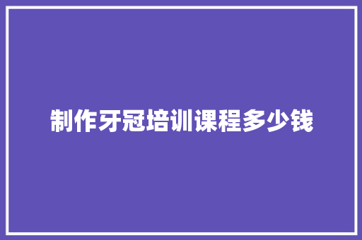 制作牙冠培训课程多少钱