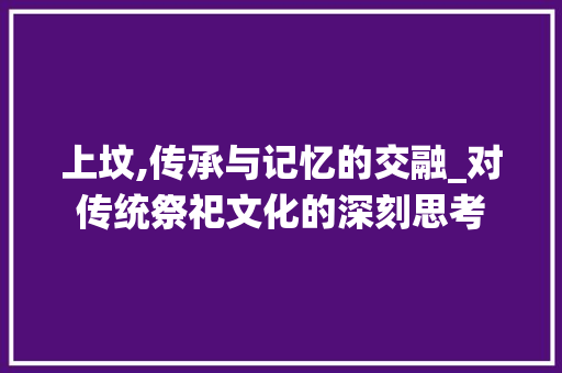 上坟,传承与记忆的交融_对传统祭祀文化的深刻思考