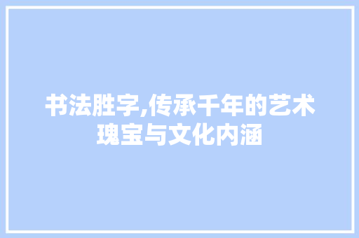 书法胜字,传承千年的艺术瑰宝与文化内涵