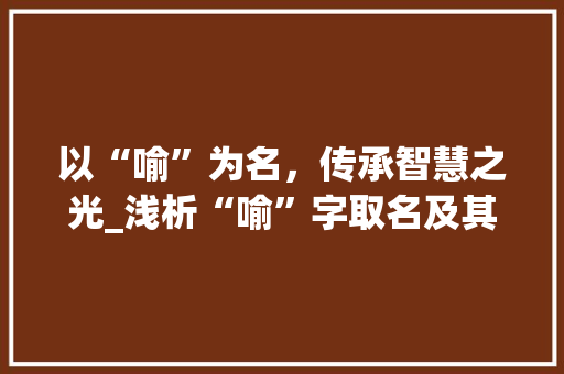 以“喻”为名，传承智慧之光_浅析“喻”字取名及其文化内涵