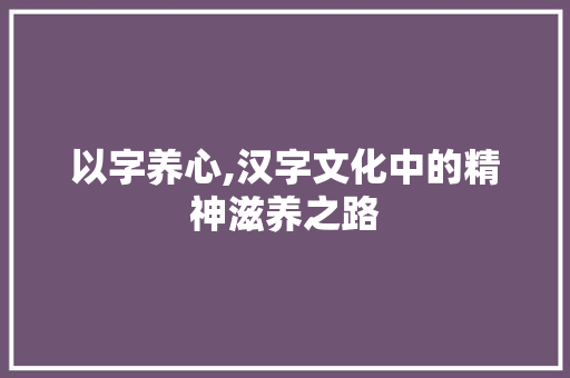 以字养心,汉字文化中的精神滋养之路