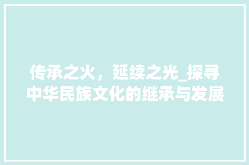 传承之火，延续之光_探寻中华民族文化的继承与发展