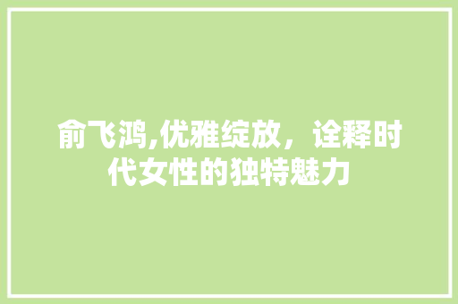 俞飞鸿,优雅绽放，诠释时代女性的独特魅力