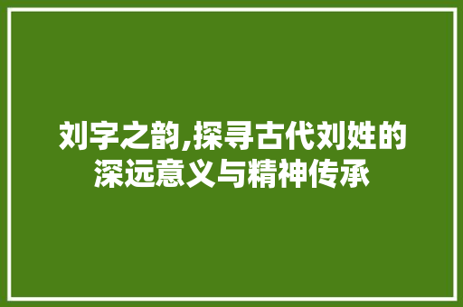 刘字之韵,探寻古代刘姓的深远意义与精神传承