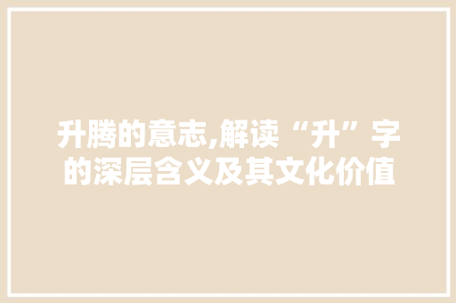 升腾的意志,解读“升”字的深层含义及其文化价值