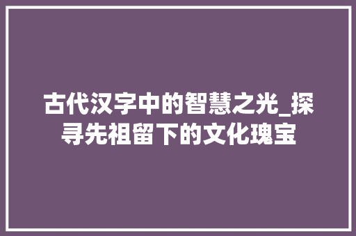 古代汉字中的智慧之光_探寻先祖留下的文化瑰宝