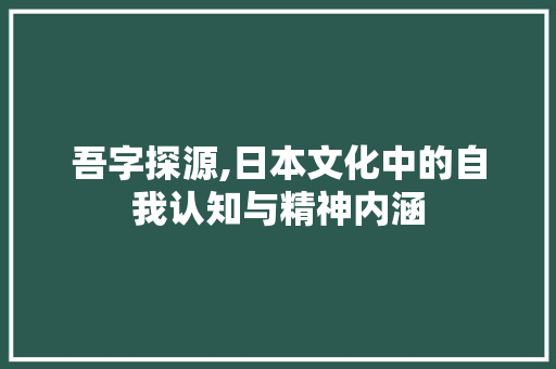 吾字探源,日本文化中的自我认知与精神内涵