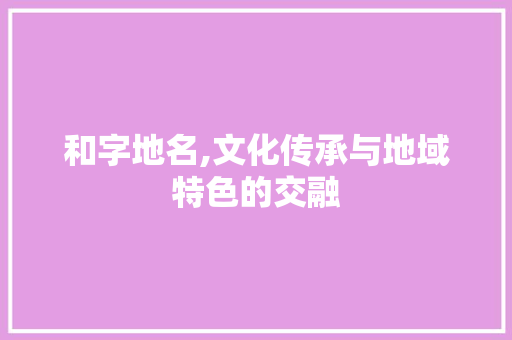 和字地名,文化传承与地域特色的交融
