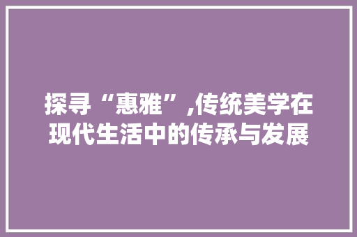 探寻“惠雅”,传统美学在现代生活中的传承与发展