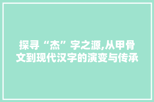 探寻“杰”字之源,从甲骨文到现代汉字的演变与传承