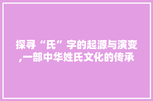 探寻“氏”字的起源与演变,一部中华姓氏文化的传承史