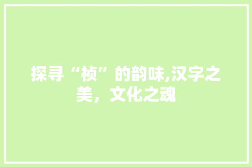 探寻“祯”的韵味,汉字之美，文化之魂
