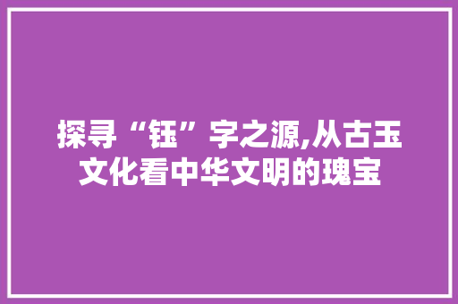 探寻“钰”字之源,从古玉文化看中华文明的瑰宝