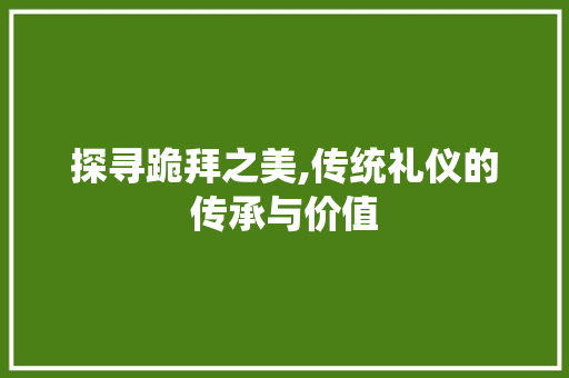 探寻跪拜之美,传统礼仪的传承与价值