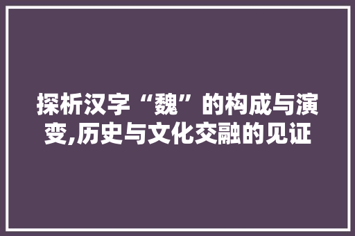 探析汉字“魏”的构成与演变,历史与文化交融的见证