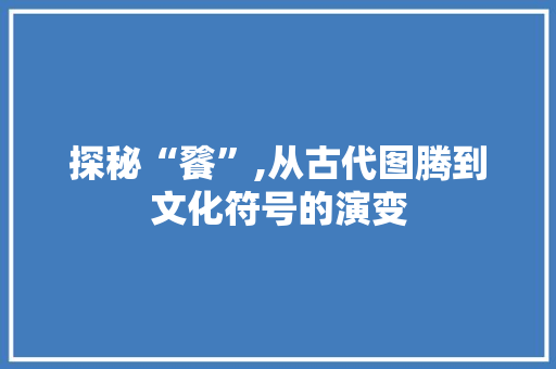 探秘“餮”,从古代图腾到文化符号的演变