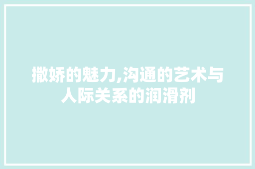 撒娇的魅力,沟通的艺术与人际关系的润滑剂