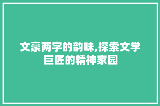 文豪两字的韵味,探索文学巨匠的精神家园