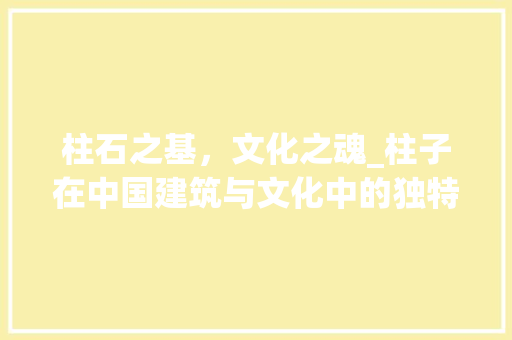 柱石之基，文化之魂_柱子在中国建筑与文化中的独特魅力