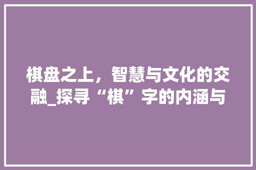 棋盘之上，智慧与文化的交融_探寻“棋”字的内涵与外延