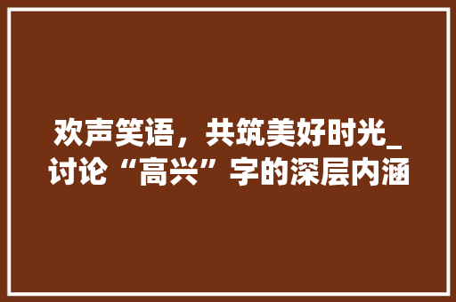 欢声笑语，共筑美好时光_讨论“高兴”字的深层内涵及其社会价值