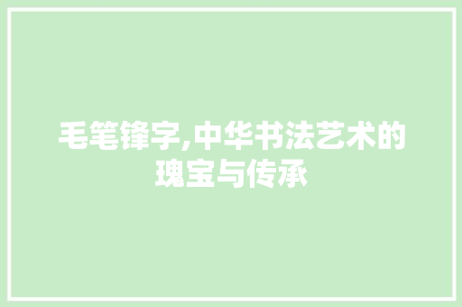毛笔锋字,中华书法艺术的瑰宝与传承