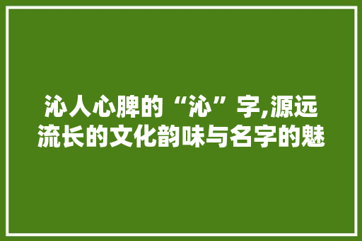 沁人心脾的“沁”字,源远流长的文化韵味与名字的魅力